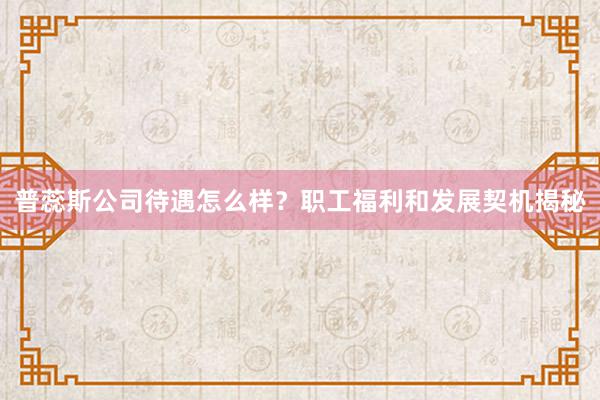 普蕊斯公司待遇怎么样?职工福利和发展契机揭秘