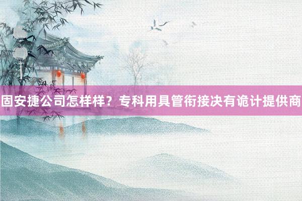 固安捷公司怎样样?专科用具管衔接决有诡计提供商